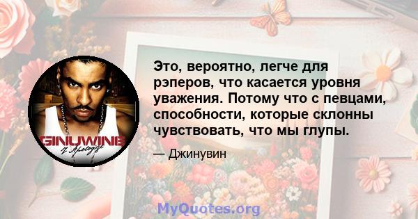 Это, вероятно, легче для рэперов, что касается уровня уважения. Потому что с певцами, способности, которые склонны чувствовать, что мы глупы.