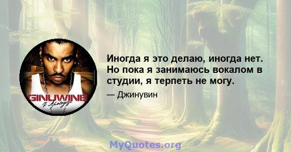 Иногда я это делаю, иногда нет. Но пока я занимаюсь вокалом в студии, я терпеть не могу.