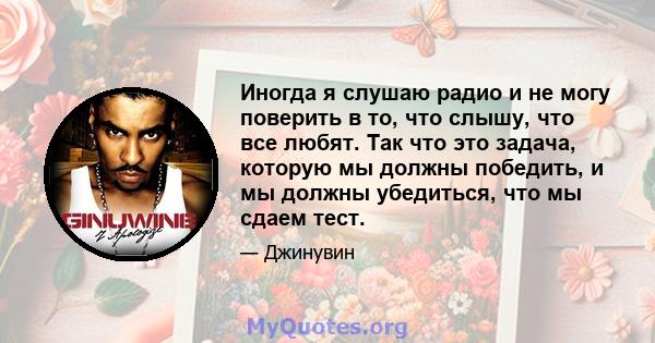 Иногда я слушаю радио и не могу поверить в то, что слышу, что все любят. Так что это задача, которую мы должны победить, и мы должны убедиться, что мы сдаем тест.