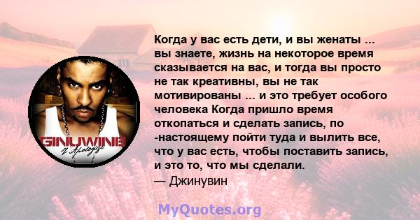 Когда у вас есть дети, и вы женаты ... вы знаете, жизнь на некоторое время сказывается на вас, и тогда вы просто не так креативны, вы не так мотивированы ... и это требует особого человека Когда пришло время откопаться