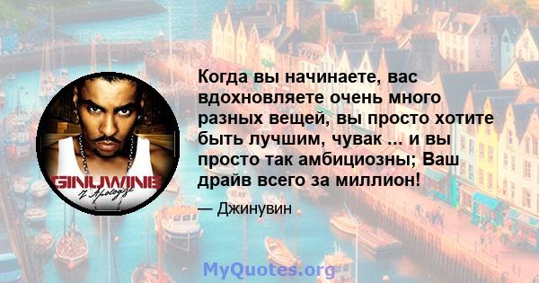 Когда вы начинаете, вас вдохновляете очень много разных вещей, вы просто хотите быть лучшим, чувак ... и вы просто так амбициозны; Ваш драйв всего за миллион!