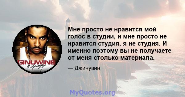 Мне просто не нравится мой голос в студии, и мне просто не нравится студия, я не студия. И именно поэтому вы не получаете от меня столько материала.