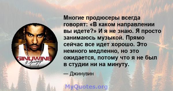 Многие продюсеры всегда говорят: «В каком направлении вы идете?» И я не знаю. Я просто занимаюсь музыкой. Прямо сейчас все идет хорошо. Это немного медленно, но это ожидается, потому что я не был в студии ни на минуту.