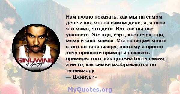 Нам нужно показать, как мы на самом деле и как мы на самом деле, я, я папа, это мама, это дети. Вот как вы нас уважаете. Это «да, сэр», «нет сэр», «да, мам» и «нет мама». Мы не видим много этого по телевизору, поэтому я 