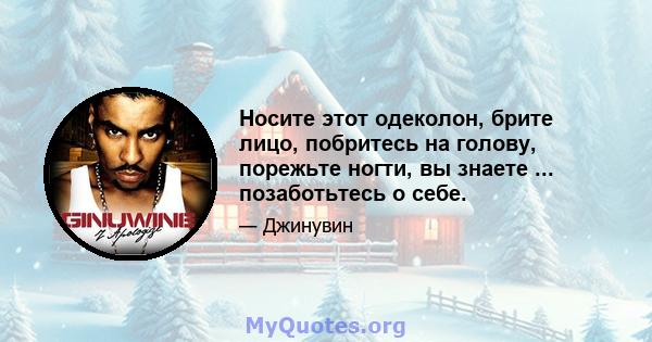 Носите этот одеколон, брите лицо, побритесь на голову, порежьте ногти, вы знаете ... позаботьтесь о себе.