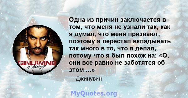 Одна из причин заключается в том, что меня не узнали так, как я думал, что меня признают, поэтому я перестал вкладывать так много в то, что я делал, потому что я был похож на: «О, они все равно не заботятся об этом ...»