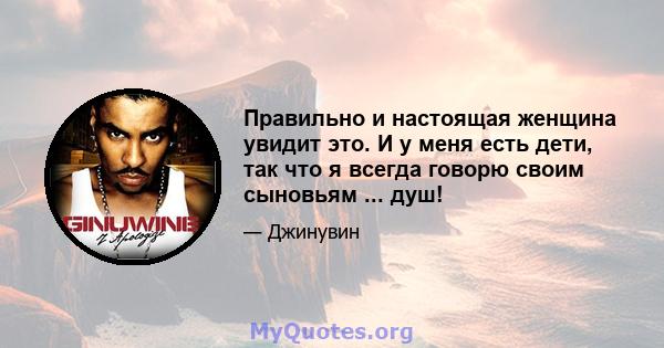 Правильно и настоящая женщина увидит это. И у меня есть дети, так что я всегда говорю своим сыновьям ... душ!