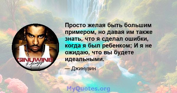 Просто желая быть большим примером, но давая им также знать, что я сделал ошибки, когда я был ребенком; И я не ожидаю, что вы будете идеальными.