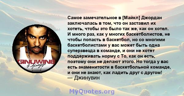 Самое замечательное в [Майкл] Джордан заключалась в том, что он заставил их хотеть, чтобы это было так же, как он хотел. И много раз, как у многих баскетболистов, не чтобы попасть в баскетбол, но со многими