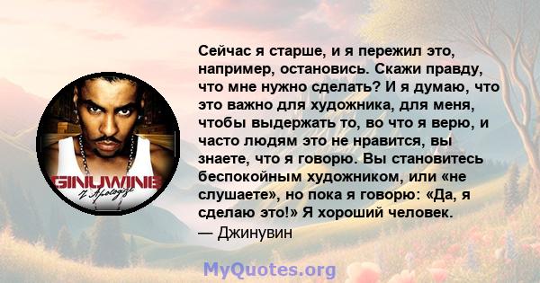 Сейчас я старше, и я пережил это, например, остановись. Скажи правду, что мне нужно сделать? И я думаю, что это важно для художника, для меня, чтобы выдержать то, во что я верю, и часто людям это не нравится, вы знаете, 