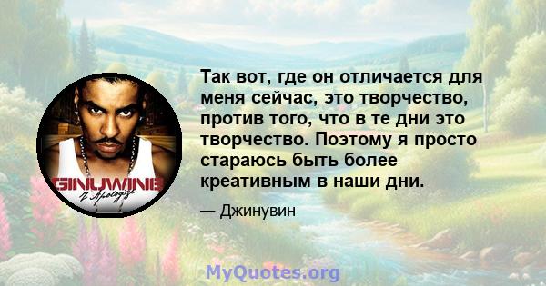 Так вот, где он отличается для меня сейчас, это творчество, против того, что в те дни это творчество. Поэтому я просто стараюсь быть более креативным в наши дни.