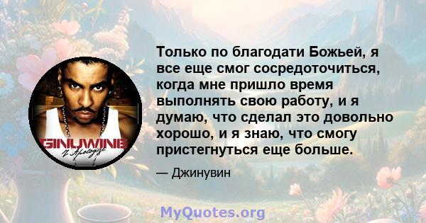 Только по благодати Божьей, я все еще смог сосредоточиться, когда мне пришло время выполнять свою работу, и я думаю, что сделал это довольно хорошо, и я знаю, что смогу пристегнуться еще больше.