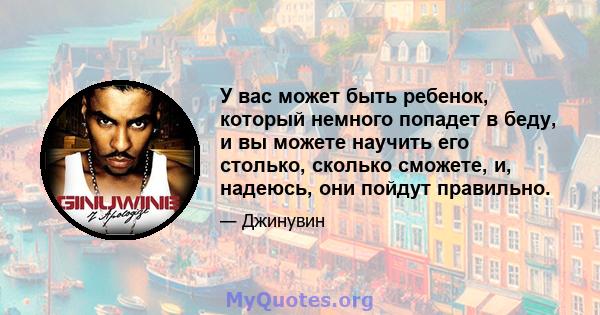 У вас может быть ребенок, который немного попадет в беду, и вы можете научить его столько, сколько сможете, и, надеюсь, они пойдут правильно.