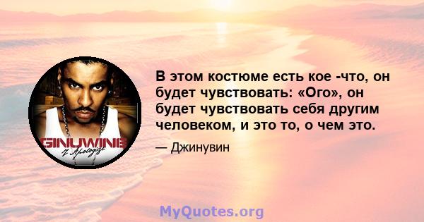 В этом костюме есть кое -что, он будет чувствовать: «Ого», он будет чувствовать себя другим человеком, и это то, о чем это.