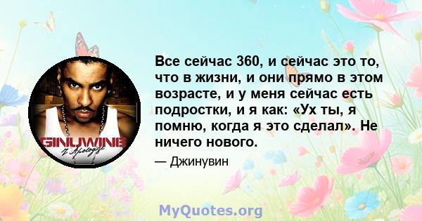 Все сейчас 360, и сейчас это то, что в жизни, и они прямо в этом возрасте, и у меня сейчас есть подростки, и я как: «Ух ты, я помню, когда я это сделал». Не ничего нового.