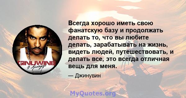 Всегда хорошо иметь свою фанатскую базу и продолжать делать то, что вы любите делать, зарабатывать на жизнь, видеть людей, путешествовать, и делать все, это всегда отличная вещь для меня.