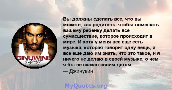 Вы должны сделать все, что вы можете, как родитель, чтобы помешать вашему ребенку делать все сумасшествие, которое происходит в мире. И хотя у меня все еще есть музыка, которая говорит одну вещь, я все еще даю им знать, 