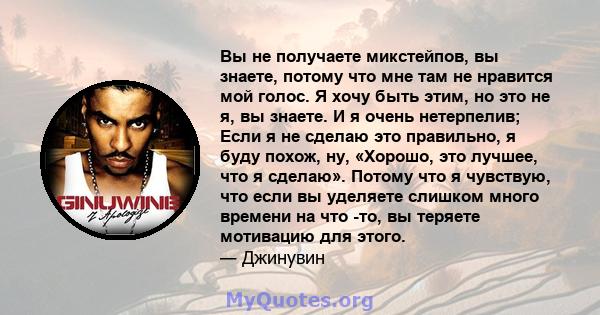 Вы не получаете микстейпов, вы знаете, потому что мне там не нравится мой голос. Я хочу быть этим, но это не я, вы знаете. И я очень нетерпелив; Если я не сделаю это правильно, я буду похож, ну, «Хорошо, это лучшее, что 