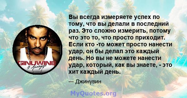 Вы всегда измеряете успех по тому, что вы делали в последний раз. Это сложно измерить, потому что это то, что просто приходит. Если кто -то может просто нанести удар, он бы делал это каждый день. Но вы не можете нанести 