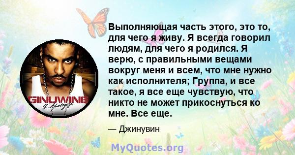 Выполняющая часть этого, это то, для чего я живу. Я всегда говорил людям, для чего я родился. Я верю, с правильными вещами вокруг меня и всем, что мне нужно как исполнителя; Группа, и все такое, я все еще чувствую, что