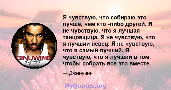 Я чувствую, что собираю это лучше, чем кто -либо другой. Я не чувствую, что я лучшая танцовщица. Я не чувствую, что я лучший певец. Я не чувствую, что я самый лучший. Я чувствую, что я лучший в том, чтобы собрать все