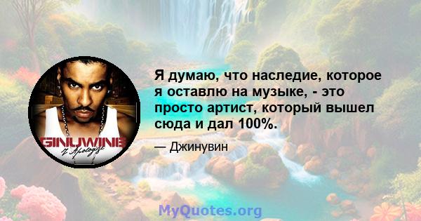 Я думаю, что наследие, которое я оставлю на музыке, - это просто артист, который вышел сюда и дал 100%.