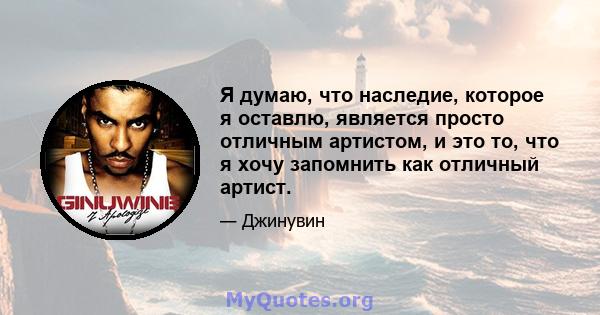 Я думаю, что наследие, которое я оставлю, является просто отличным артистом, и это то, что я хочу запомнить как отличный артист.