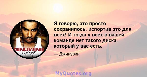 Я говорю, это просто сохранилось, испортив это для всех! И тогда у всех в вашей команде нет такого диска, который у вас есть.