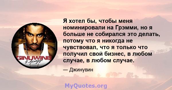 Я хотел бы, чтобы меня номинировали на Грэмми, но я больше не собирался это делать, потому что я никогда не чувствовал, что я только что получил свой бизнес, в любом случае, в любом случае.