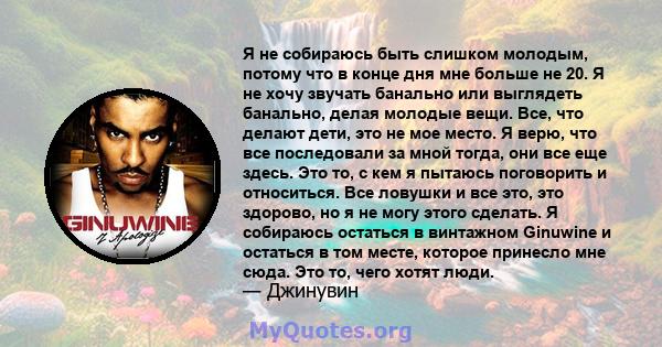 Я не собираюсь быть слишком молодым, потому что в конце дня мне больше не 20. Я не хочу звучать банально или выглядеть банально, делая молодые вещи. Все, что делают дети, это не мое место. Я верю, что все последовали за 