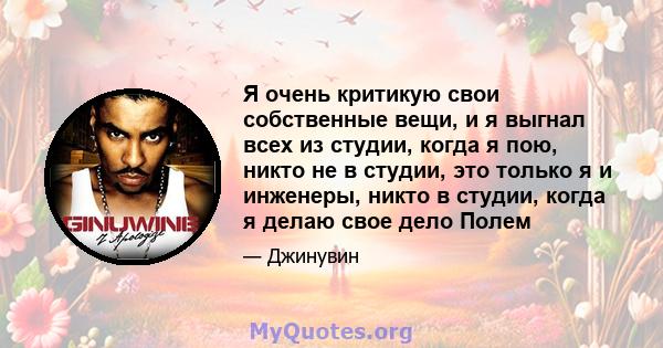 Я очень критикую свои собственные вещи, и я выгнал всех из студии, когда я пою, никто не в студии, это только я и инженеры, никто в студии, когда я делаю свое дело Полем