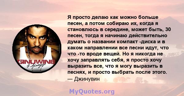 Я просто делаю как можно больше песен, а потом собираю их, когда я становлюсь в середине, может быть, 30 песен, тогда я начинаю действительно думать о названии компакт -диска и в каком направлении все песни идут, что