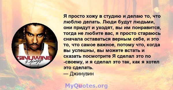 Я просто хожу в студию и делаю то, что люблю делать. Люди будут людьми, они придут и уходят, вы им понравится, тогда не любите вас, я просто стараюсь сначала оставаться верным себе, и это то, что самое важное, потому