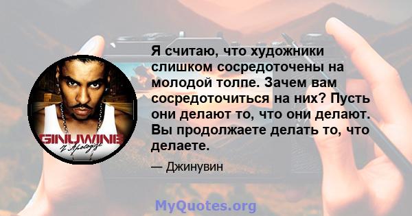 Я считаю, что художники слишком сосредоточены на молодой толпе. Зачем вам сосредоточиться на них? Пусть они делают то, что они делают. Вы продолжаете делать то, что делаете.