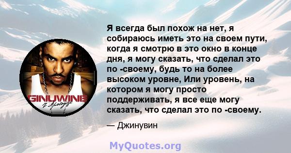 Я всегда был похож на нет, я собираюсь иметь это на своем пути, когда я смотрю в это окно в конце дня, я могу сказать, что сделал это по -своему, будь то на более высоком уровне, Или уровень, на котором я могу просто