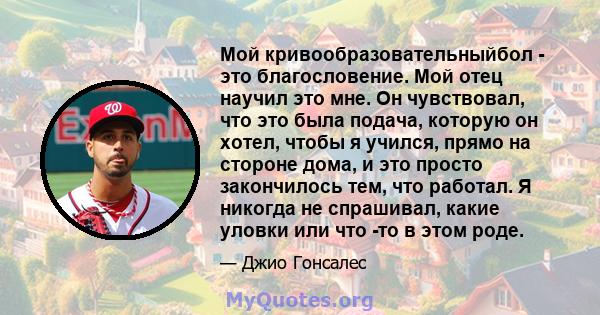 Мой кривообразовательныйбол - это благословение. Мой отец научил это мне. Он чувствовал, что это была подача, которую он хотел, чтобы я учился, прямо на стороне дома, и это просто закончилось тем, что работал. Я никогда 