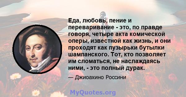 Еда, любовь, пение и переваривание - это, по правде говоря, четыре акта комической оперы, известной как жизнь, и они проходят как пузырьки бутылки шампанского. Тот, кто позволяет им сломаться, не наслаждаясь ними, - это 