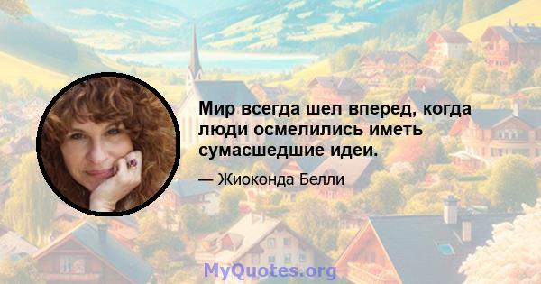 Мир всегда шел вперед, когда люди осмелились иметь сумасшедшие идеи.