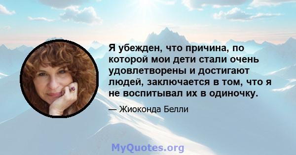 Я убежден, что причина, по которой мои дети стали очень удовлетворены и достигают людей, заключается в том, что я не воспитывал их в одиночку.