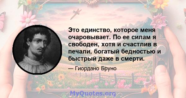 Это единство, которое меня очаровывает. По ее силам я свободен, хотя и счастлив в печали, богатый бедностью и быстрый даже в смерти.