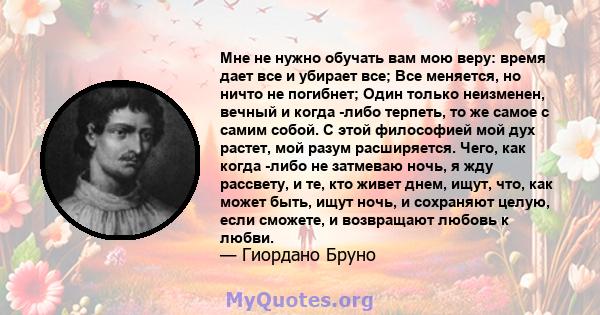 Мне не нужно обучать вам мою веру: время дает все и убирает все; Все меняется, но ничто не погибнет; Один только неизменен, вечный и когда -либо терпеть, то же самое с самим собой. С этой философией мой дух растет, мой