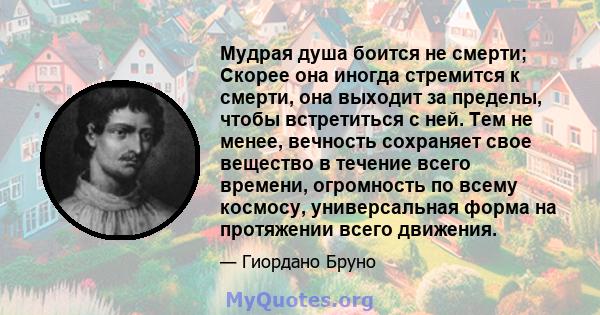 Мудрая душа боится не смерти; Скорее она иногда стремится к смерти, она выходит за пределы, чтобы встретиться с ней. Тем не менее, вечность сохраняет свое вещество в течение всего времени, огромность по всему космосу,