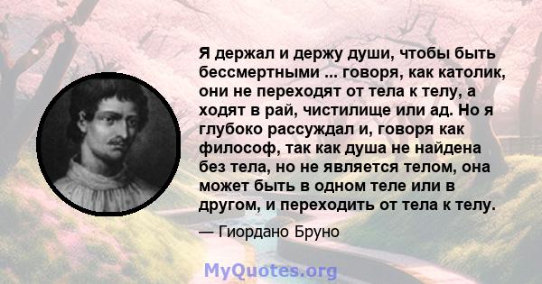 Я держал и держу души, чтобы быть бессмертными ... говоря, как католик, они не переходят от тела к телу, а ходят в рай, чистилище или ад. Но я глубоко рассуждал и, говоря как философ, так как душа не найдена без тела,