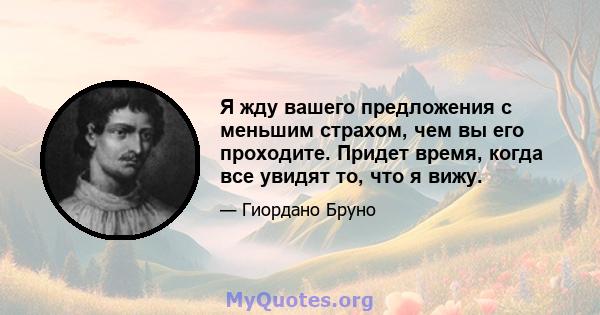 Я жду вашего предложения с меньшим страхом, чем вы его проходите. Придет время, когда все увидят то, что я вижу.