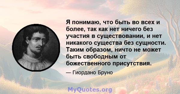 Я понимаю, что быть во всех и более, так как нет ничего без участия в существовании, и нет никакого существа без сущности. Таким образом, ничто не может быть свободным от божественного присутствия.