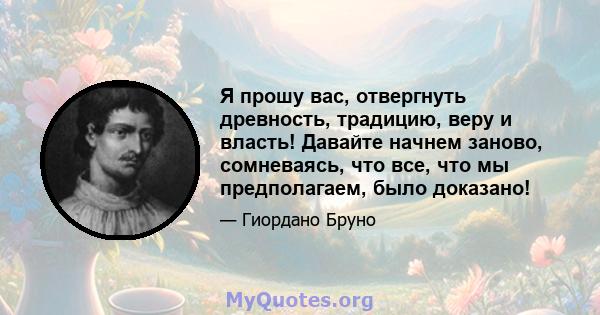 Я прошу вас, отвергнуть древность, традицию, веру и власть! Давайте начнем заново, сомневаясь, что все, что мы предполагаем, было доказано!