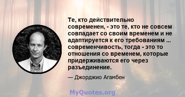 Те, кто действительно современен, - это те, кто не совсем совпадает со своим временем и не адаптируется к его требованиям ... современчивость, тогда - это то отношения со временем, которые придерживаются его через