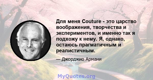 Для меня Couture - это царство воображения, творчества и экспериментов, и именно так я подхожу к нему. Я, однако, остаюсь прагматичным и реалистичным.