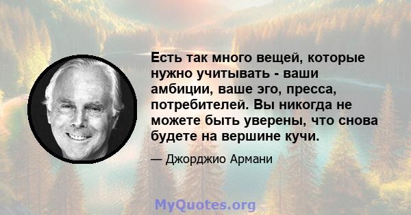 Есть так много вещей, которые нужно учитывать - ваши амбиции, ваше эго, пресса, потребителей. Вы никогда не можете быть уверены, что снова будете на вершине кучи.