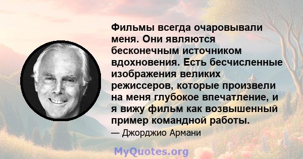 Фильмы всегда очаровывали меня. Они являются бесконечным источником вдохновения. Есть бесчисленные изображения великих режиссеров, которые произвели на меня глубокое впечатление, и я вижу фильм как возвышенный пример